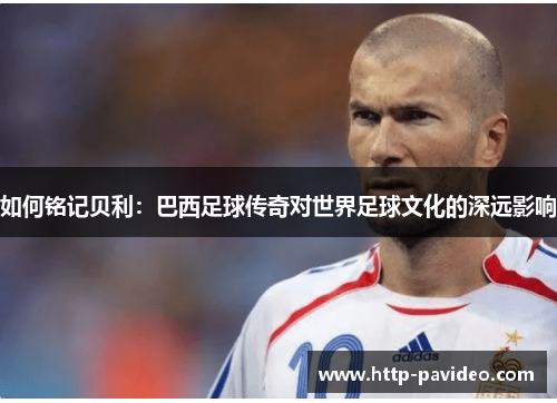 如何铭记贝利：巴西足球传奇对世界足球文化的深远影响