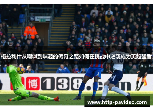 格拉利什从嘲讽到崛起的传奇之路如何在挑战中逆袭成为英超强者