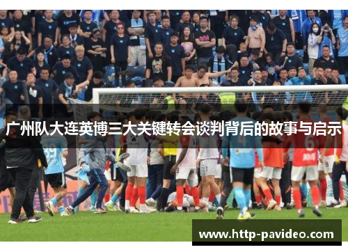 广州队大连英博三大关键转会谈判背后的故事与启示