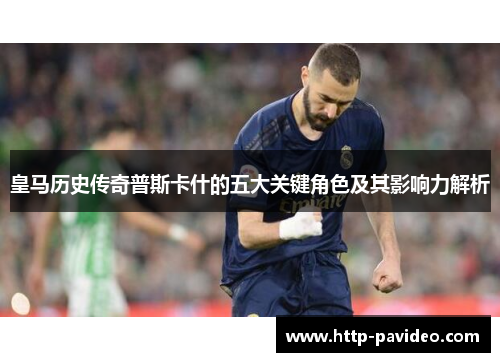 皇马历史传奇普斯卡什的五大关键角色及其影响力解析