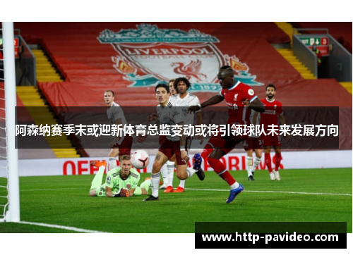 阿森纳赛季末或迎新体育总监变动或将引领球队未来发展方向